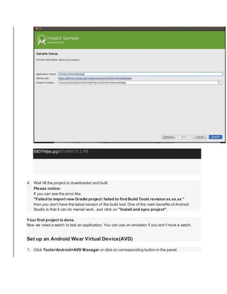 ISlD7htljss.jpg807x489 31.2 KB
4. Wait till the project is downloaded and built.
Please notice:
If you can see the error like:
"Failed to import new Gradle project: failed to find Build Tools revision xx.xx.xx "
then you don't have the latest version of the build tool. One of the main benefits of Android
Studio is that it can do menial work. Just click on "Install and sync project".
Your first project is done.
Now we need a watch to test an application. You can use an emulator if you don't have a watch.
Set up an Android Wear Virtual Device(AVD)
1. Click Tools>Android>AVD Manager or click on corresponding button in the panel:
 
