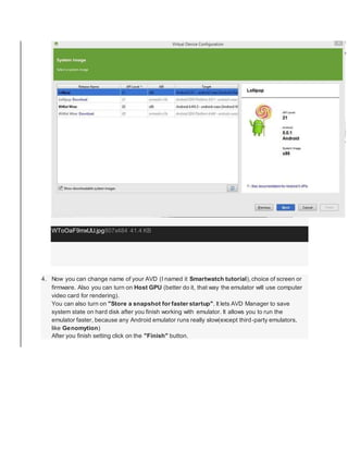 WToOaF9mxUU.jpg807x484 41.4 KB
4. Now you can change name of your AVD (I named it Smartwatch tutorial),choice of screen or
firmware. Also you can turn on Host GPU (better do it, that way the emulator will use computer
video card for rendering).
You can also turn on "Store a snapshot for faster startup". It lets AVD Manager to save
system state on hard disk after you finish working with emulator. It allows you to run the
emulator faster, because any Android emulator runs really slow(except third-party emulators,
like Genomytion)
After you finish setting click on the "Finish" button.
 