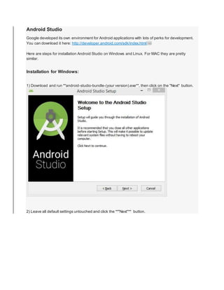 Android Studio
Google developed its own environment for Android applications with lots of perks for development.
You can download it here: http://developer.android.com/sdk/index.html190
Here are steps for installation Android Studio on Windows and Linux. For MAC they are pretty
similar.
Installation for Windows:
1) Download and run **android-studio-bundle-(your version).exe**, then click on the "Next" button.
2) Leave all default settings untouched and click the **"Next"** button.
 