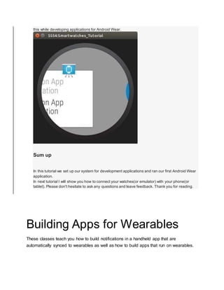 this while developing applications for Android Wear.
Sum up
In this tutorial we set up our system for development applications and ran our first Android Wear
application.
In next tutorial I will show you how to connect your watches(or emulator) with your phone(or
tablet). Please don't hesitate to ask any questions and leave feedback. Thank you for reading.
Building Apps for Wearables
These classes teach you how to build notifications in a handheld app that are
automatically synced to wearables as well as how to build apps that run on wearables.
 