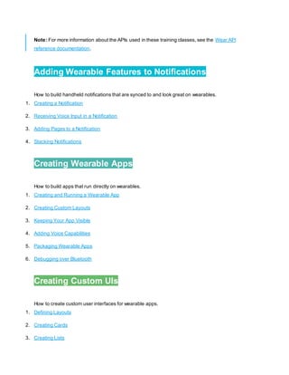 Note: For more information about the APIs used in these training classes, see the Wear API
reference documentation.
1.
Adding Wearable Features to Notifications
How to build handheld notifications that are synced to and look great on wearables.
1. Creating a Notification
2. Receiving Voice Input in a Notification
3. Adding Pages to a Notification
4. Stacking Notifications
2.
Creating Wearable Apps
How to build apps that run directly on wearables.
1. Creating and Running a Wearable App
2. Creating Custom Layouts
3. Keeping Your App Visible
4. Adding Voice Capabilities
5. Packaging Wearable Apps
6. Debugging over Bluetooth
3.
Creating Custom UIs
How to create custom user interfaces for wearable apps.
1. Defining Layouts
2. Creating Cards
3. Creating Lists
 
