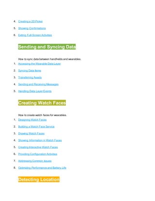 4. Creating a 2D Picker
5. Showing Confirmations
6. Exiting Full-Screen Activities
4.
Sending and Syncing Data
How to sync data between handhelds and wearables.
1. Accessing the Wearable Data Layer
2. Syncing Data Items
3. Transferring Assets
4. Sending and Receiving Messages
5. Handling Data Layer Events
5.
Creating Watch Faces
How to create watch faces for wearables.
1. Designing Watch Faces
2. Building a Watch Face Service
3. Drawing Watch Faces
4. Showing Information in Watch Faces
5. Creating Interactive Watch Faces
6. Providing Configuration Activities
7. Addressing Common Issues
8. Optimizing Performance and Battery Life
6.
Detecting Location
 