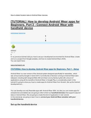 How to detect location data on Android Wear devices.
[TUTORIAL] How to develop Android Wear apps for
Beginners. Part 2 - Connect Android Wear with
handheld device
AndroidWear
androidwear tutorial dev
1
/
4
calmarj
Jan 17
9
In my previous tutorial I told you how to set your development environment for Android Wear, create
and run a project from Google samples, and how to create Android Wear (AVD).
You can read it here:
www.smartwatch.me
[TUTORIAL] How to develop Android Wear apps for Beginners. Part 1 - Setup
Android Wear is a new version of the Android system designed specifically for wearables , which
was announced by Google in march 2014. Currently lots of devices running on Android Wear were
released, including well designed Moto 360 and Gear Live by Samsung.But still, amount of
applications using all the benefits of Android Wear in Google Play is considerably small. In this
tutorial I'm going to show you how to create apps for Android Wear from Scratch. Set up the Android
development en...
You can develop not only Wearable apps with Android Wear SDK, but also you can create apps for
smartphones and tablets (we are going to refer to them as handheld devices) that support output of
data on Android Wear. We are going to create this kind of application in next tutorial.
In this tutorial we are going to learn how to connect your Android Wear emulator with your
handheld device.
Set up the handheld device
 