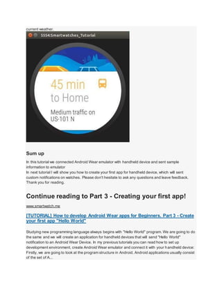 current weather.
Sum up
In this tutorial we connected Android Wear emulator with handheld device and sent sample
information to emulator
In next tutorial I will show you how to create your first app for handheld device, which will sent
custom notifications on watches. Please don't hesitate to ask any questions and leave feedback.
Thank you for reading.
Continue reading to Part 3 - Creating your first app!
www.smartwatch.me
[TUTORIAL] How to develop Android Wear apps for Beginners. Part 3 - Create
your first app "Hello World"
Studying new programming language always begins with "Hello World" program. We are going to do
the same and we will create an application for handheld devices that will send "Hello World"
notification to an Android Wear Device. In my previous tutorials you can read how to set up
development environment, create Android Wear emulator and connect it with your handheld device:
Firstly, we are going to look at the program structure in Android. Android applications usually consist
of the set of A...
 