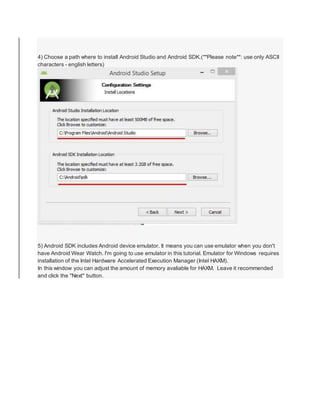 4) Choose a path where to install Android Studio and Android SDK.(**Please note**: use only ASCII
characters - english letters)
5) Android SDK includes Android device emulator. It means you can use emulator when you don't
have Android Wear Watch. I'm going to use emulator in this tutorial. Emulator for Windows requires
installation of the Intel Hardware Accelerated Execution Manager (Intel HAXM).
In this window you can adjust the amount of memory avaliable for HAXM. Leave it recommended
and click the "Next" button.
 