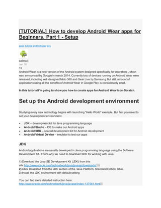 [TUTORIAL] How to develop Android Wear apps for
Beginners. Part 1 - Setup
AndroidWear
apps tutorial androidwear dev
calmarj
Jan 16
13
Android Wear is a new version of the Android system designed specifically for wearables , which
was announced by Google in march 2014. Currently lots of devices running on Android Wear were
released, including well designed Moto 360 and Gear Live by Samsung.But still, amount of
applications using all the benefits of Android Wear in Google Play is considerably small.
In this tutorial I'm going to show you how to create apps for Android Wear from Scratch.
Set up the Android development environment
Studying every new technology begins with launching "Hello World" example. But first you need to
set your development environment.
 JDK – development kit for Java programming language
 Android Studio – IDE to make our Android apps
 Android SDK – special development kit for Android development
 Android Virtual Device – emulator to test our apps
JDK
Android applications are usually developed in Java programming language using the Software
Development Kit. That's why we need to download SDK for working with Java.
1) Download the Java SE Development Kit (JDK) from this
site:http://www.oracle.com/technetwork/java/javase/downloads/175
2) Click Download from the JDK section of the 'Java Platform, Standard Edition' table.
3) Install the JDK environment with default setting
You can find more detailed instruction here:
http://www.oracle.com/technetwork/java/javase/index-137561.html24
 