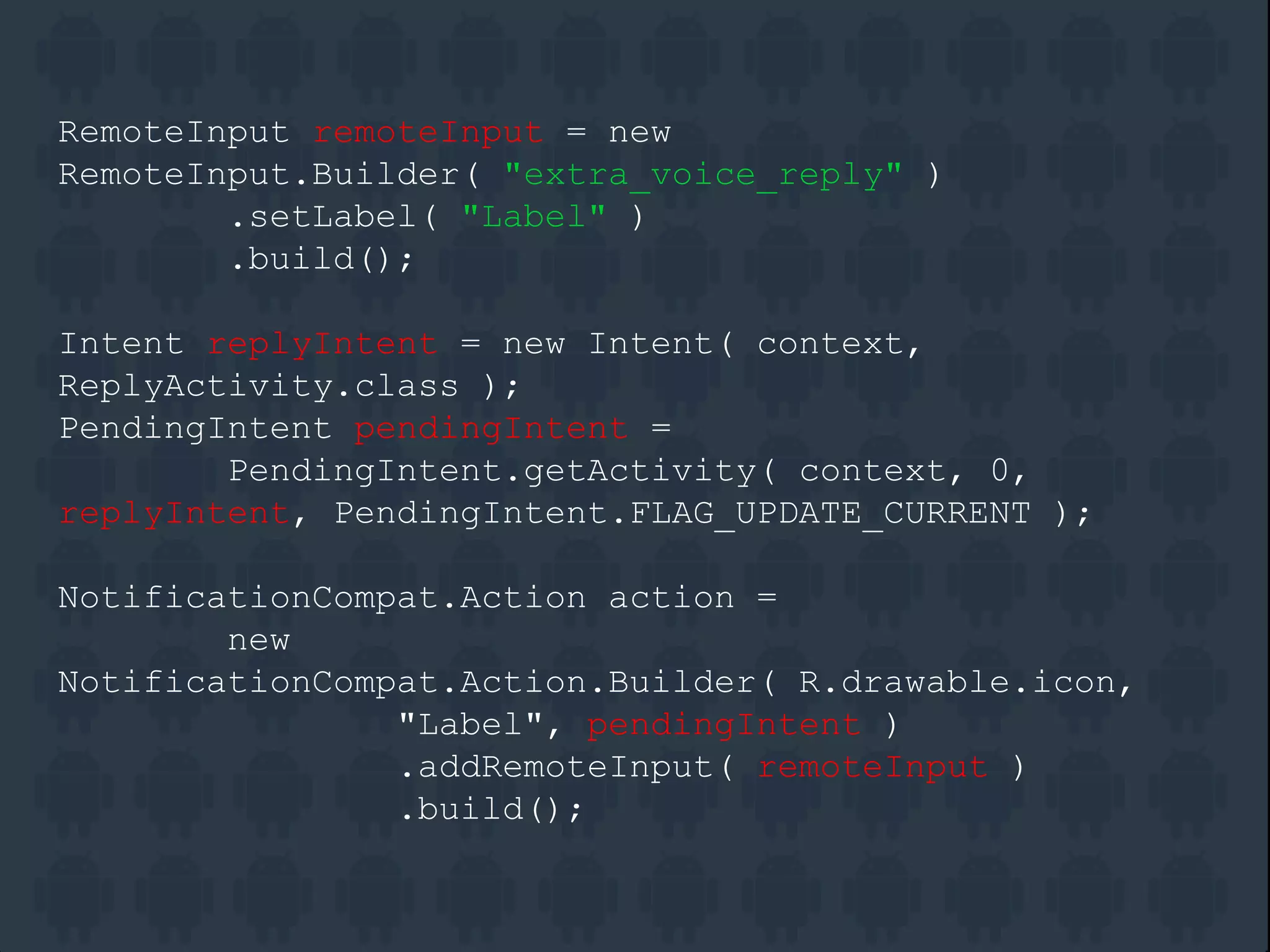 RemoteInput remoteInput = new
RemoteInput.Builder( "extra_voice_reply" )
.setLabel( "Label" )
.build();
Intent replyIntent = new Intent( context,
ReplyActivity.class );
PendingIntent pendingIntent =
PendingIntent.getActivity( context, 0,
replyIntent, PendingIntent.FLAG_UPDATE_CURRENT );
NotificationCompat.Action action =
new
NotificationCompat.Action.Builder( R.drawable.icon,
"Label", pendingIntent )
.addRemoteInput( remoteInput )
.build();
 