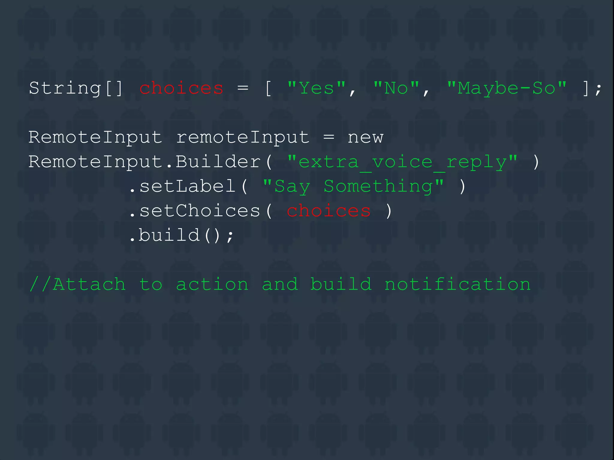 String[] choices = [ "Yes", "No", "Maybe-So" ];
RemoteInput remoteInput = new
RemoteInput.Builder( "extra_voice_reply" )
.setLabel( "Say Something" )
.setChoices( choices )
.build();
//Attach to action and build notification
 