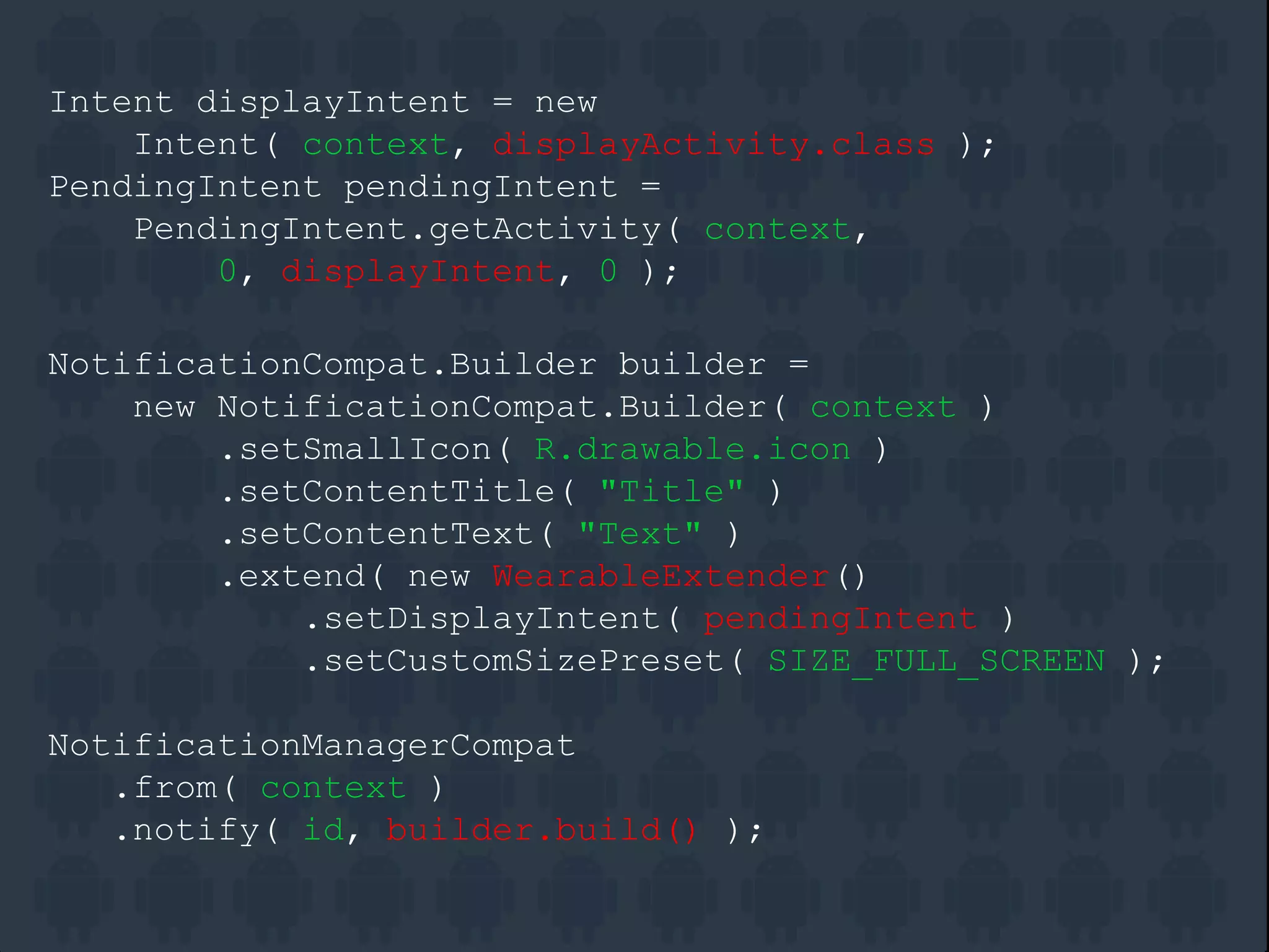 Intent displayIntent = new
Intent( context, displayActivity.class );
PendingIntent pendingIntent =
PendingIntent.getActivity( context,
0, displayIntent, 0 );
NotificationCompat.Builder builder =
new NotificationCompat.Builder( context )
.setSmallIcon( R.drawable.icon )
.setContentTitle( "Title" )
.setContentText( "Text" )
.extend( new WearableExtender()
.setDisplayIntent( pendingIntent )
.setCustomSizePreset( SIZE_FULL_SCREEN );
NotificationManagerCompat
.from( context )
.notify( id, builder.build() );
 