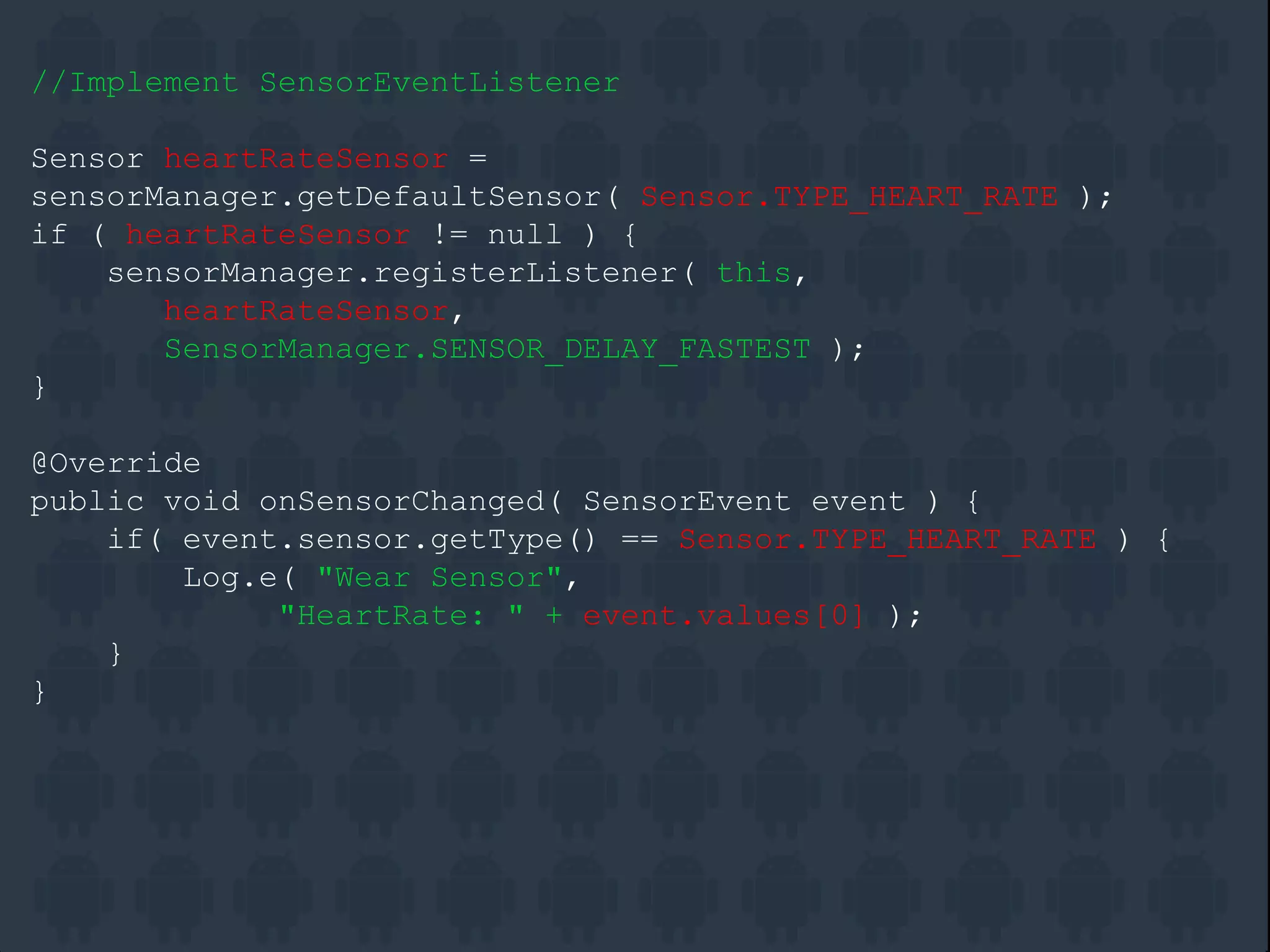 //Implement SensorEventListener
Sensor heartRateSensor =
sensorManager.getDefaultSensor( Sensor.TYPE_HEART_RATE );
if ( heartRateSensor != null ) {
sensorManager.registerListener( this,
heartRateSensor,
SensorManager.SENSOR_DELAY_FASTEST );
}
@Override
public void onSensorChanged( SensorEvent event ) {
if( event.sensor.getType() == Sensor.TYPE_HEART_RATE ) {
Log.e( "Wear Sensor",
"HeartRate: " + event.values[0] );
}
}
 