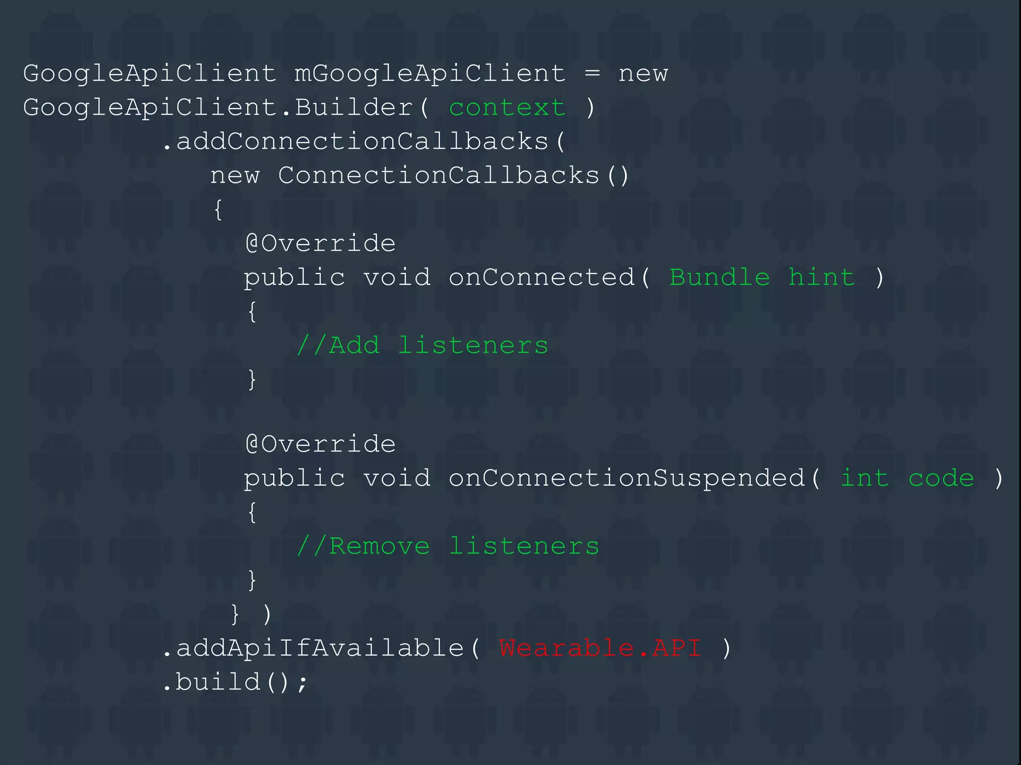 GoogleApiClient mGoogleApiClient = new
GoogleApiClient.Builder( context )
.addConnectionCallbacks(
new ConnectionCallbacks()
{
@Override
public void onConnected( Bundle hint )
{
//Add listeners
}
@Override
public void onConnectionSuspended( int code )
{
//Remove listeners
}
} )
.addApiIfAvailable( Wearable.API )
.build();
 