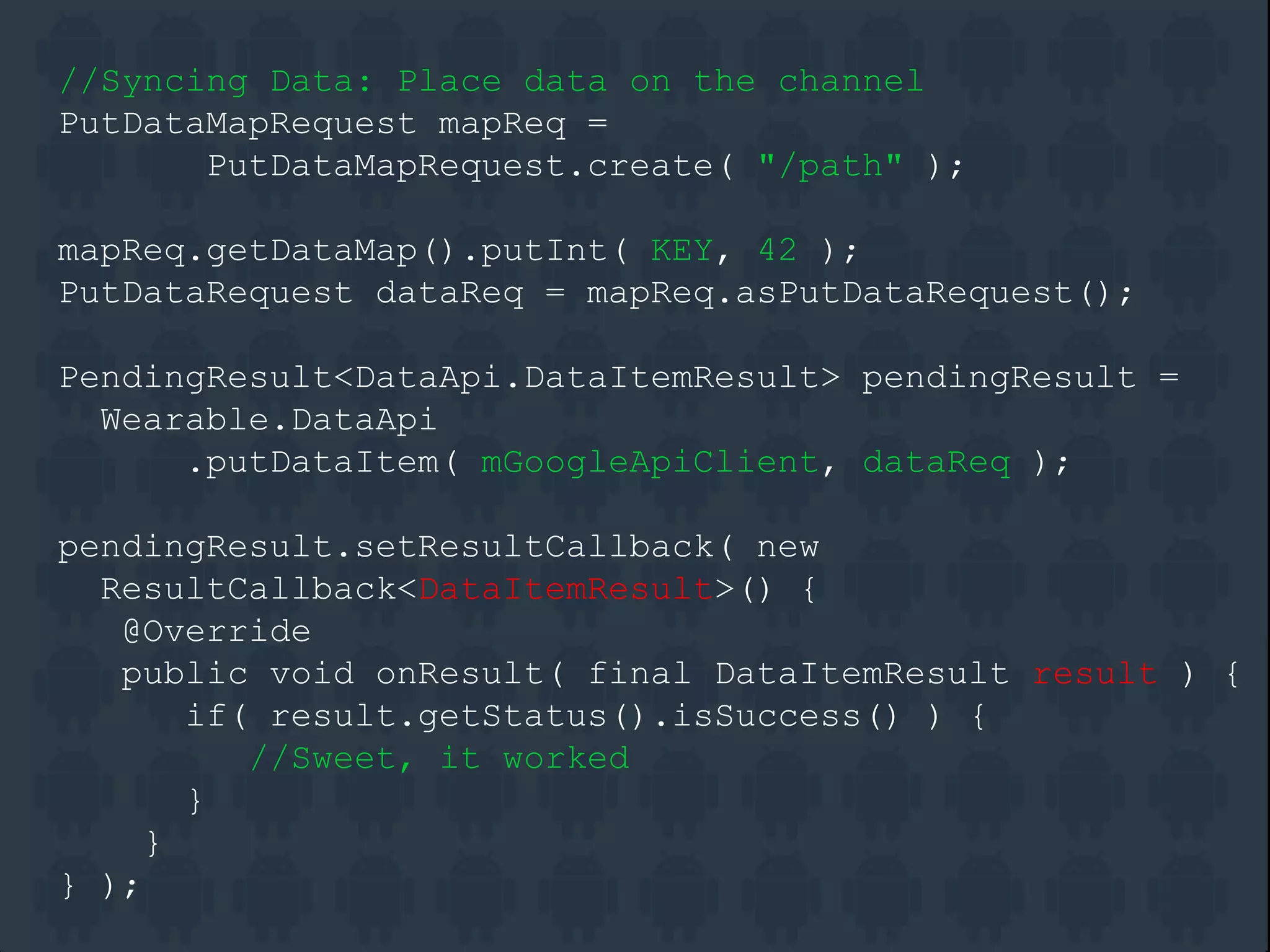 //Syncing Data: Place data on the channel
PutDataMapRequest mapReq =
PutDataMapRequest.create( "/path" );
mapReq.getDataMap().putInt( KEY, 42 );
PutDataRequest dataReq = mapReq.asPutDataRequest();
PendingResult<DataApi.DataItemResult> pendingResult =
Wearable.DataApi
.putDataItem( mGoogleApiClient, dataReq );
pendingResult.setResultCallback( new
ResultCallback<DataItemResult>() {
@Override
public void onResult( final DataItemResult result ) {
if( result.getStatus().isSuccess() ) {
//Sweet, it worked
}
}
} );
 