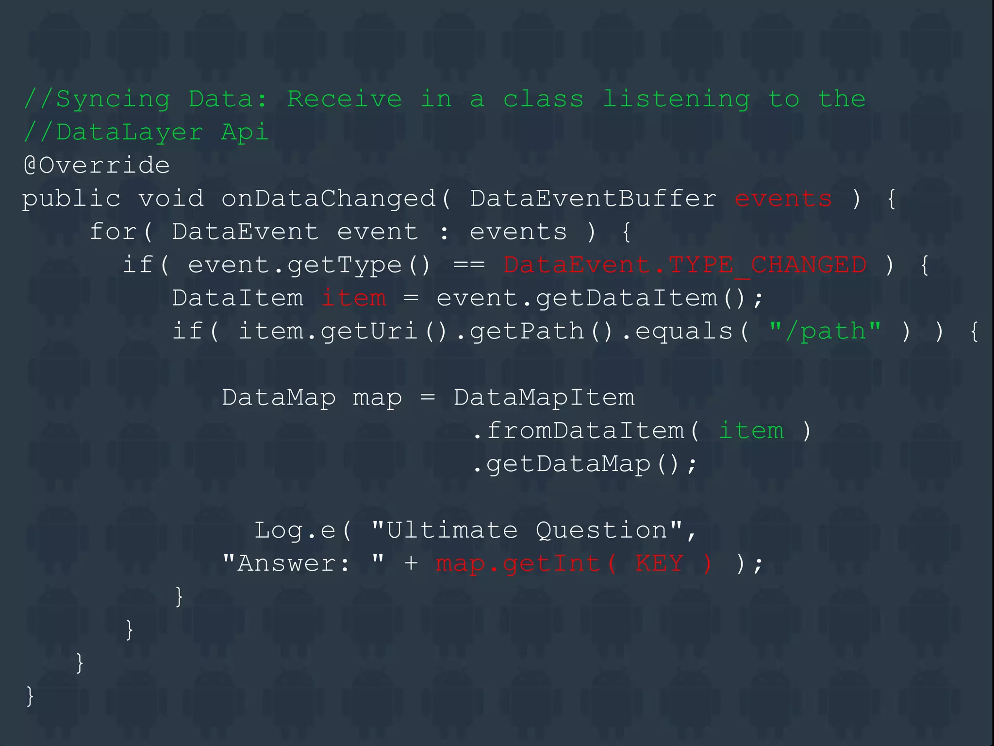 //Syncing Data: Receive in a class listening to the
//DataLayer Api
@Override
public void onDataChanged( DataEventBuffer events ) {
for( DataEvent event : events ) {
if( event.getType() == DataEvent.TYPE_CHANGED ) {
DataItem item = event.getDataItem();
if( item.getUri().getPath().equals( "/path" ) ) {
DataMap map = DataMapItem
.fromDataItem( item )
.getDataMap();
Log.e( "Ultimate Question",
"Answer: " + map.getInt( KEY ) );
}
}
}
}
 