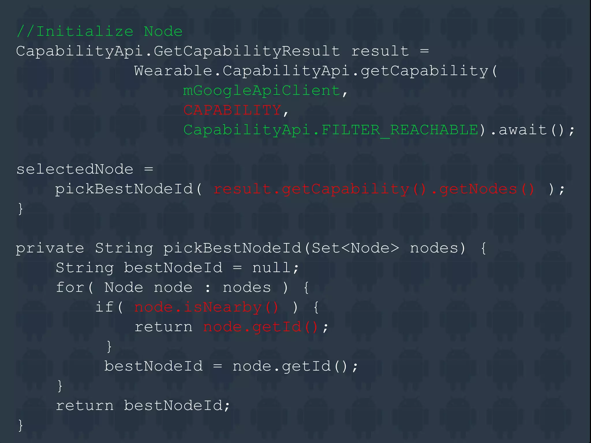 //Initialize Node
CapabilityApi.GetCapabilityResult result =
Wearable.CapabilityApi.getCapability(
mGoogleApiClient,
CAPABILITY,
CapabilityApi.FILTER_REACHABLE).await();
selectedNode =
pickBestNodeId( result.getCapability().getNodes() );
}
private String pickBestNodeId(Set<Node> nodes) {
String bestNodeId = null;
for( Node node : nodes ) {
if( node.isNearby() ) {
return node.getId();
}
bestNodeId = node.getId();
}
return bestNodeId;
}
 