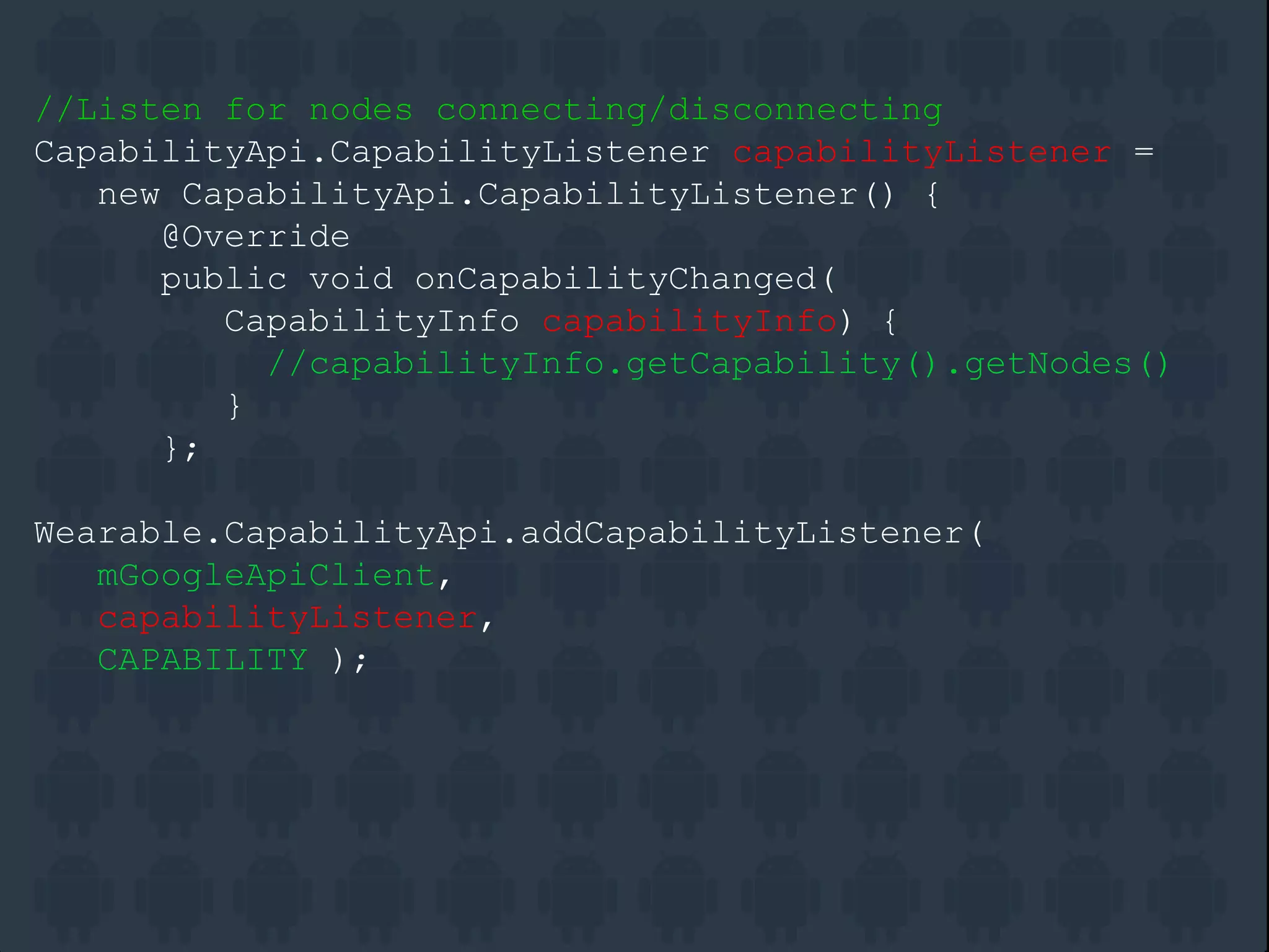 //Listen for nodes connecting/disconnecting
CapabilityApi.CapabilityListener capabilityListener =
new CapabilityApi.CapabilityListener() {
@Override
public void onCapabilityChanged(
CapabilityInfo capabilityInfo) {
//capabilityInfo.getCapability().getNodes()
}
};
Wearable.CapabilityApi.addCapabilityListener(
mGoogleApiClient,
capabilityListener,
CAPABILITY );
 