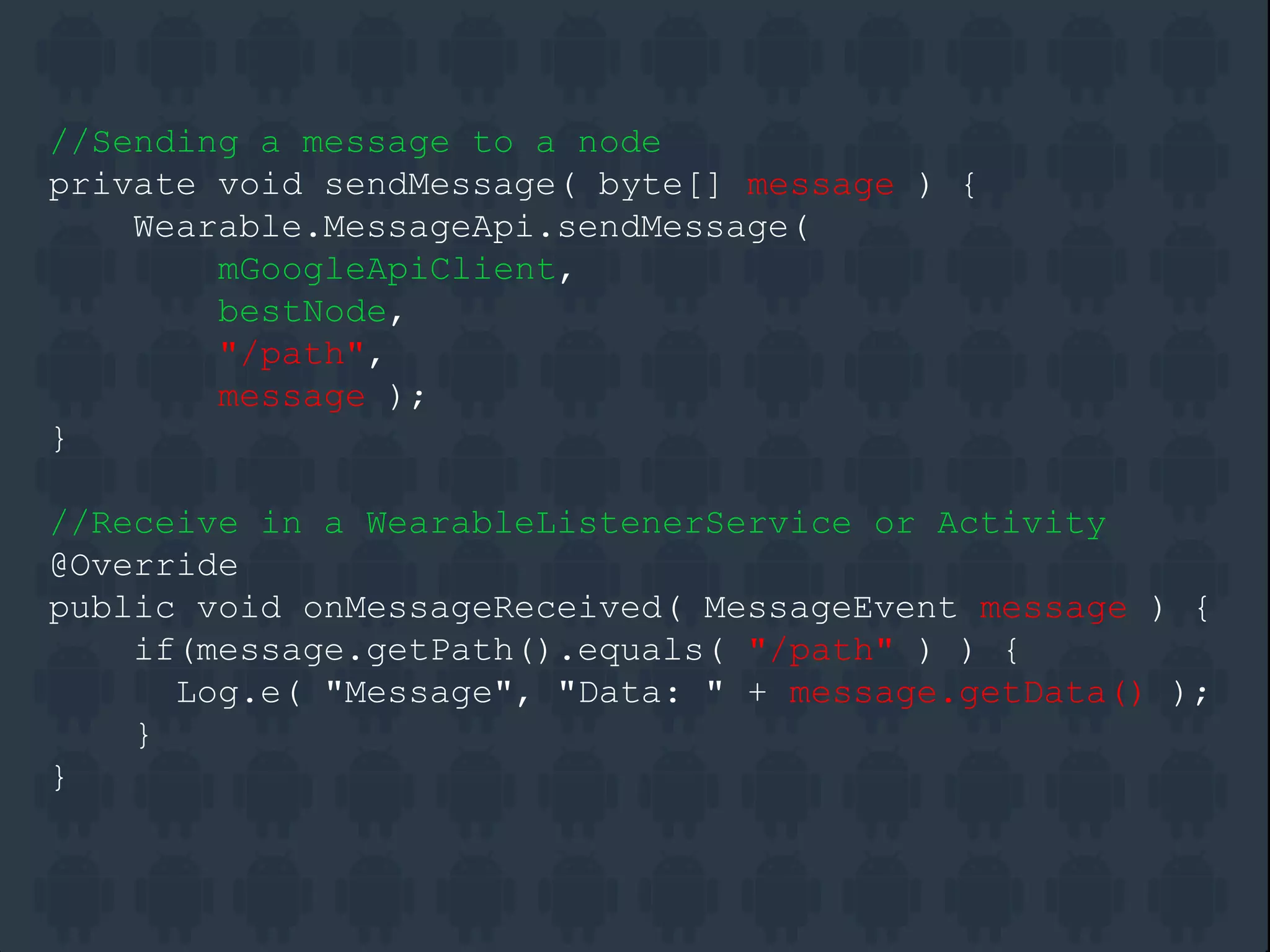//Sending a message to a node
private void sendMessage( byte[] message ) {
Wearable.MessageApi.sendMessage(
mGoogleApiClient,
bestNode,
"/path",
message );
}
//Receive in a WearableListenerService or Activity
@Override
public void onMessageReceived( MessageEvent message ) {
if(message.getPath().equals( "/path" ) ) {
Log.e( "Message", "Data: " + message.getData() );
}
}
 