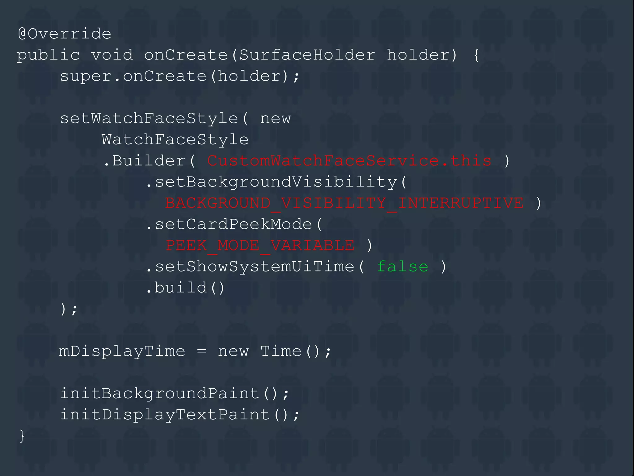@Override
public void onCreate(SurfaceHolder holder) {
super.onCreate(holder);
setWatchFaceStyle( new
WatchFaceStyle
.Builder( CustomWatchFaceService.this )
.setBackgroundVisibility(
BACKGROUND_VISIBILITY_INTERRUPTIVE )
.setCardPeekMode(
PEEK_MODE_VARIABLE )
.setShowSystemUiTime( false )
.build()
);
mDisplayTime = new Time();
initBackgroundPaint();
initDisplayTextPaint();
}
 