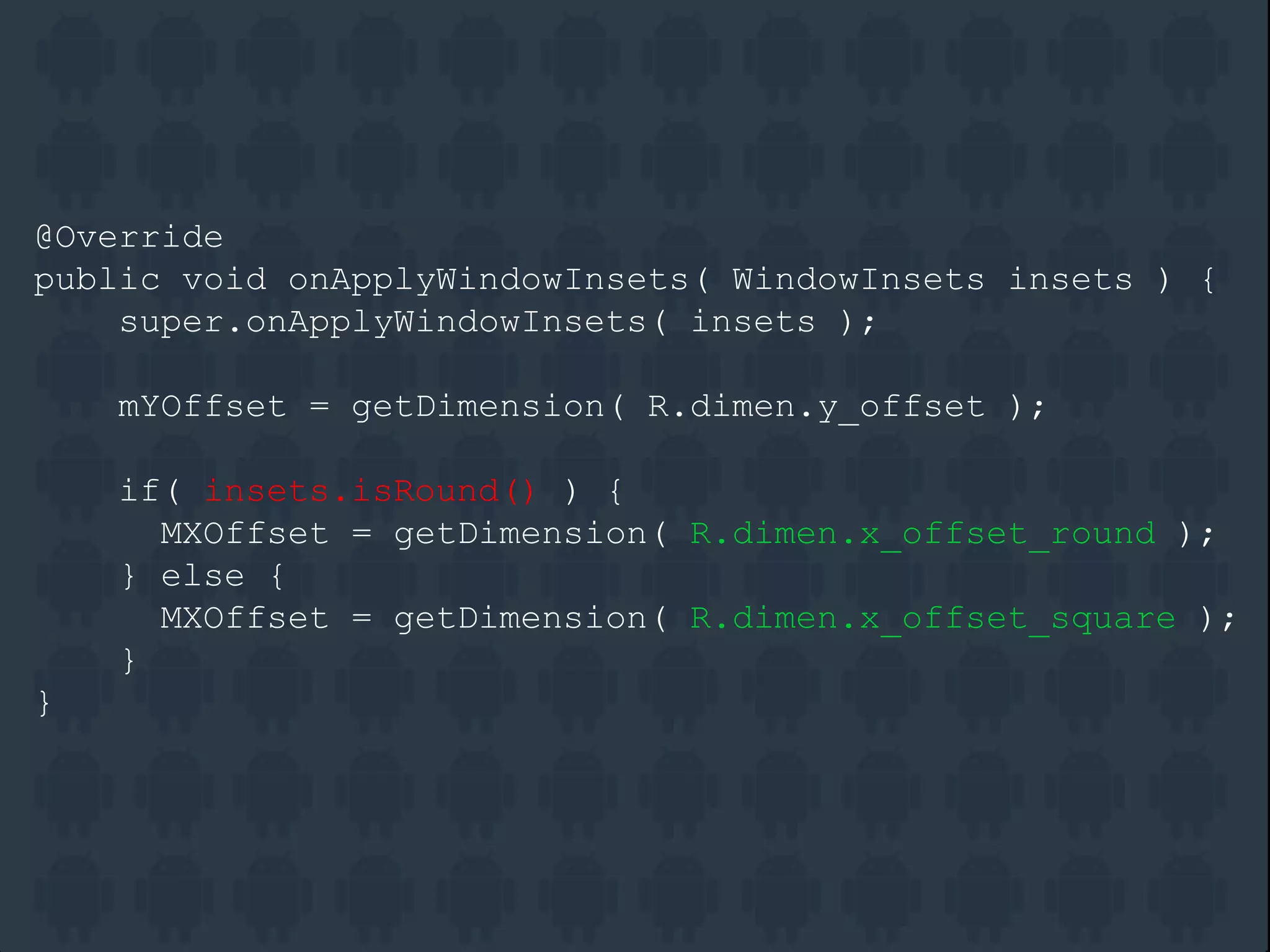 @Override
public void onApplyWindowInsets( WindowInsets insets ) {
super.onApplyWindowInsets( insets );
mYOffset = getDimension( R.dimen.y_offset );
if( insets.isRound() ) {
MXOffset = getDimension( R.dimen.x_offset_round );
} else {
MXOffset = getDimension( R.dimen.x_offset_square );
}
}
 