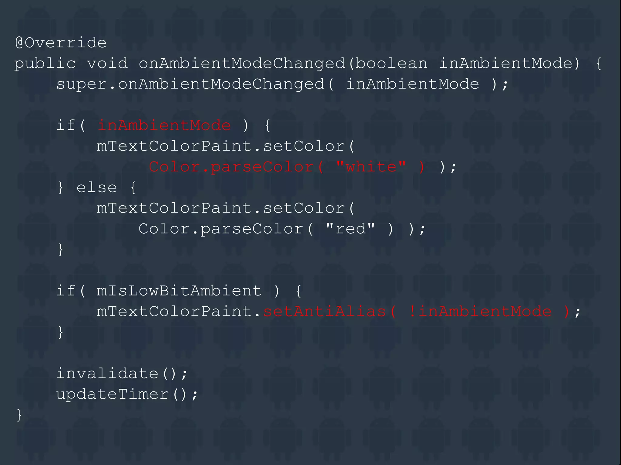@Override
public void onAmbientModeChanged(boolean inAmbientMode) {
super.onAmbientModeChanged( inAmbientMode );
if( inAmbientMode ) {
mTextColorPaint.setColor(
Color.parseColor( "white" ) );
} else {
mTextColorPaint.setColor(
Color.parseColor( "red" ) );
}
if( mIsLowBitAmbient ) {
mTextColorPaint.setAntiAlias( !inAmbientMode );
}
invalidate();
updateTimer();
}
 