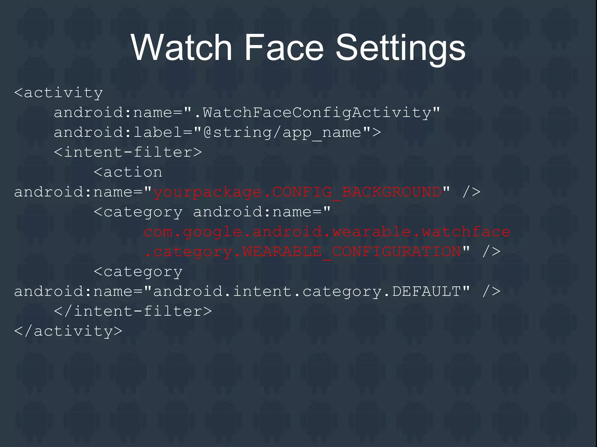 <activity
android:name=".WatchFaceConfigActivity"
android:label="@string/app_name">
<intent-filter>
<action
android:name="yourpackage.CONFIG_BACKGROUND" />
<category android:name="
com.google.android.wearable.watchface
.category.WEARABLE_CONFIGURATION" />
<category
android:name="android.intent.category.DEFAULT" />
</intent-filter>
</activity>
Watch Face Settings
 
