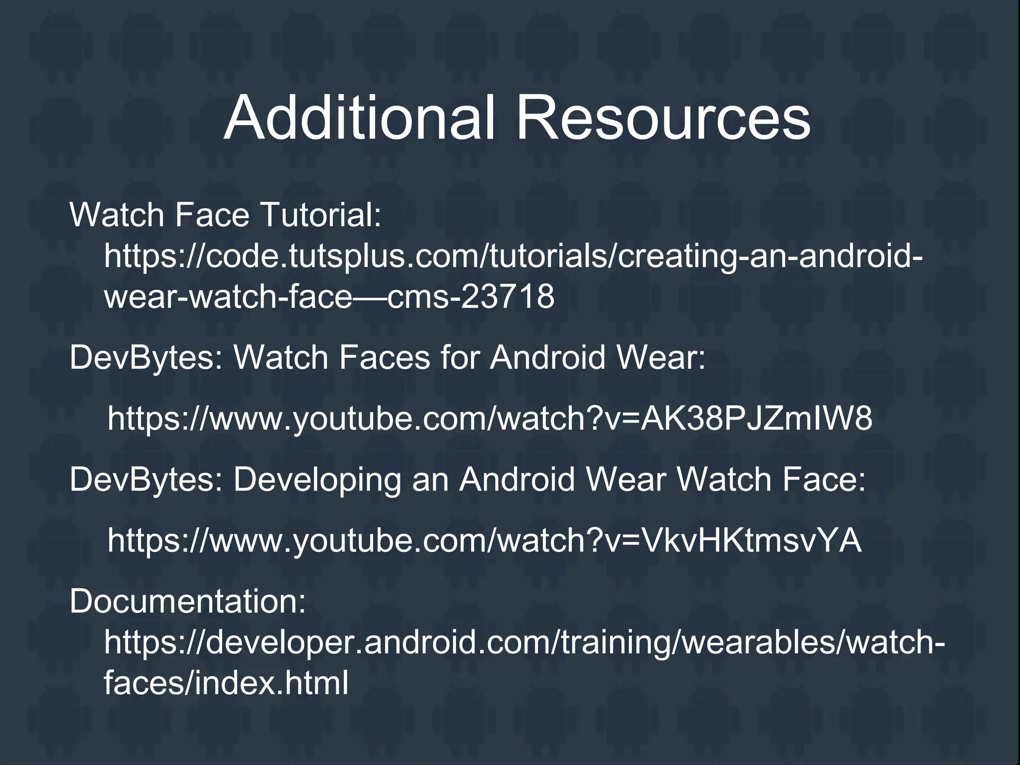 Additional Resources
Watch Face Tutorial:
https://code.tutsplus.com/tutorials/creating-an-android-
wear-watch-face—cms-23718
DevBytes: Watch Faces for Android Wear:
https://www.youtube.com/watch?v=AK38PJZmIW8
DevBytes: Developing an Android Wear Watch Face:
https://www.youtube.com/watch?v=VkvHKtmsvYA
Documentation:
https://developer.android.com/training/wearables/watch-
faces/index.html
 