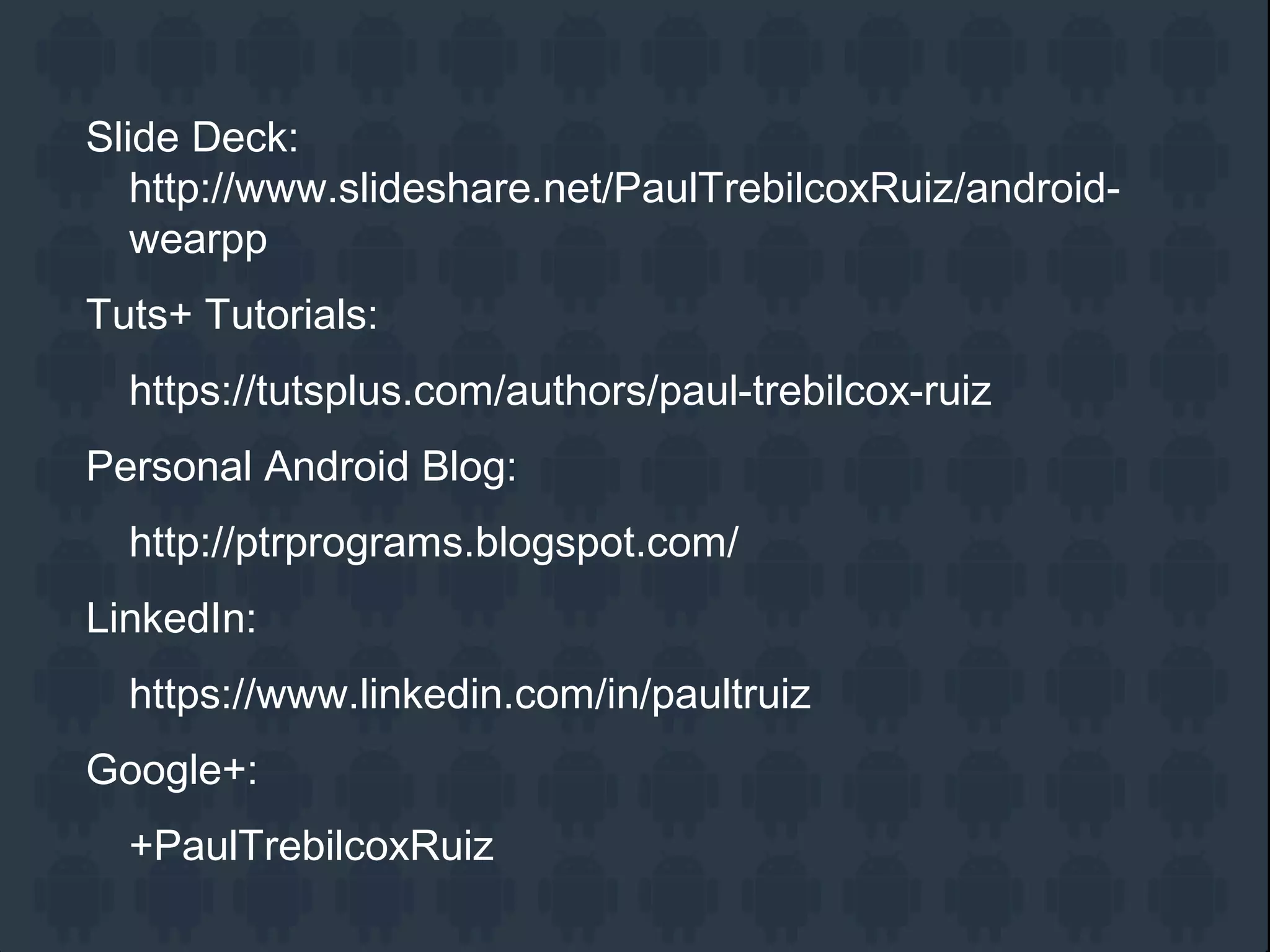 Slide Deck:
http://www.slideshare.net/PaulTrebilcoxRuiz/android-
wearpp
Tuts+ Tutorials:
https://tutsplus.com/authors/paul-trebilcox-ruiz
Personal Android Blog:
http://ptrprograms.blogspot.com/
LinkedIn:
https://www.linkedin.com/in/paultruiz
Google+:
+PaulTrebilcoxRuiz
 