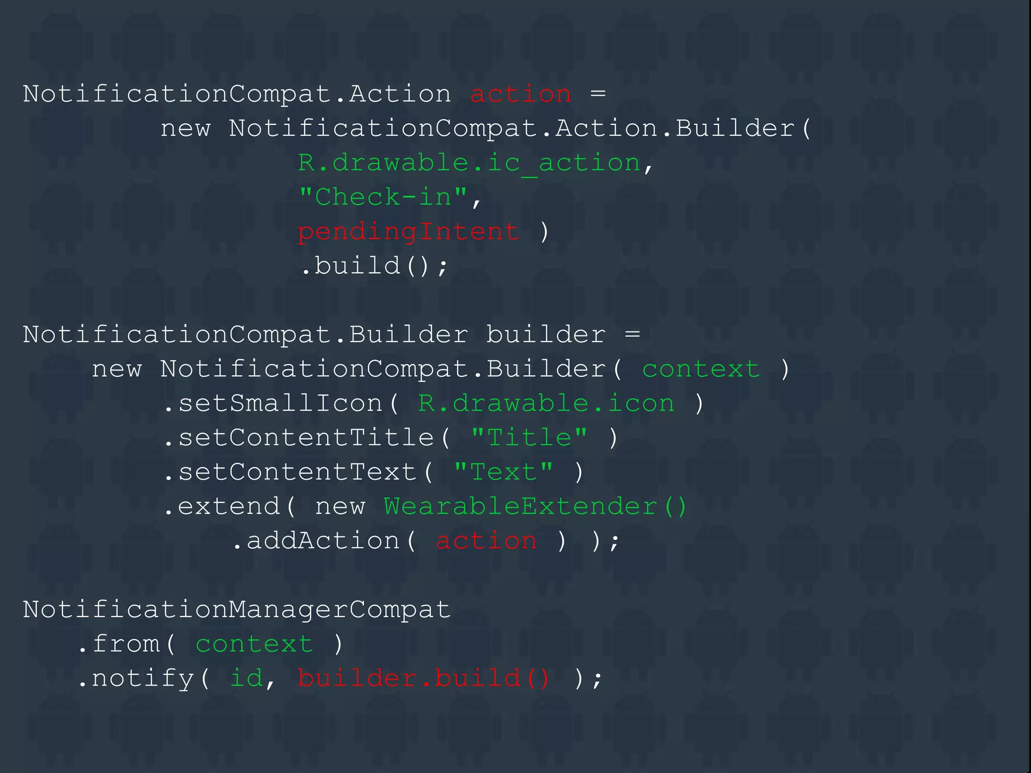NotificationCompat.Action action =
new NotificationCompat.Action.Builder(
R.drawable.ic_action,
"Check-in",
pendingIntent )
.build();
NotificationCompat.Builder builder =
new NotificationCompat.Builder( context )
.setSmallIcon( R.drawable.icon )
.setContentTitle( "Title" )
.setContentText( "Text" )
.extend( new WearableExtender()
.addAction( action ) );
NotificationManagerCompat
.from( context )
.notify( id, builder.build() );
 