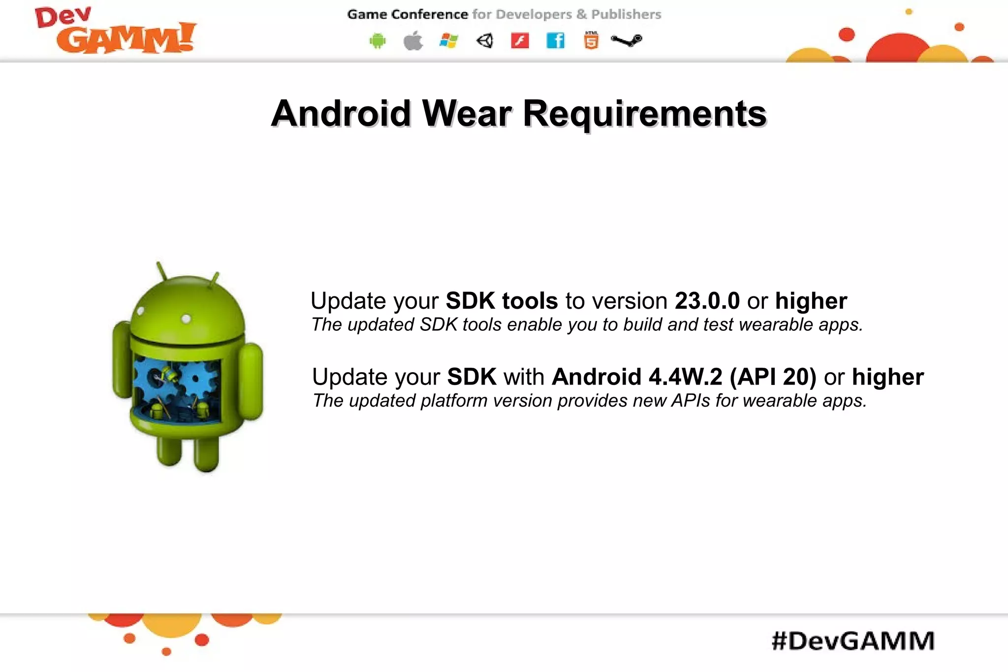 Update your SDK with Android 4.4W.2 (API 20) or higher
The updated platform version provides new APIs for wearable apps.
Update your SDK tools to version 23.0.0 or higher
The updated SDK tools enable you to build and test wearable apps.
Android Wear RequirementsAndroid Wear Requirements
 