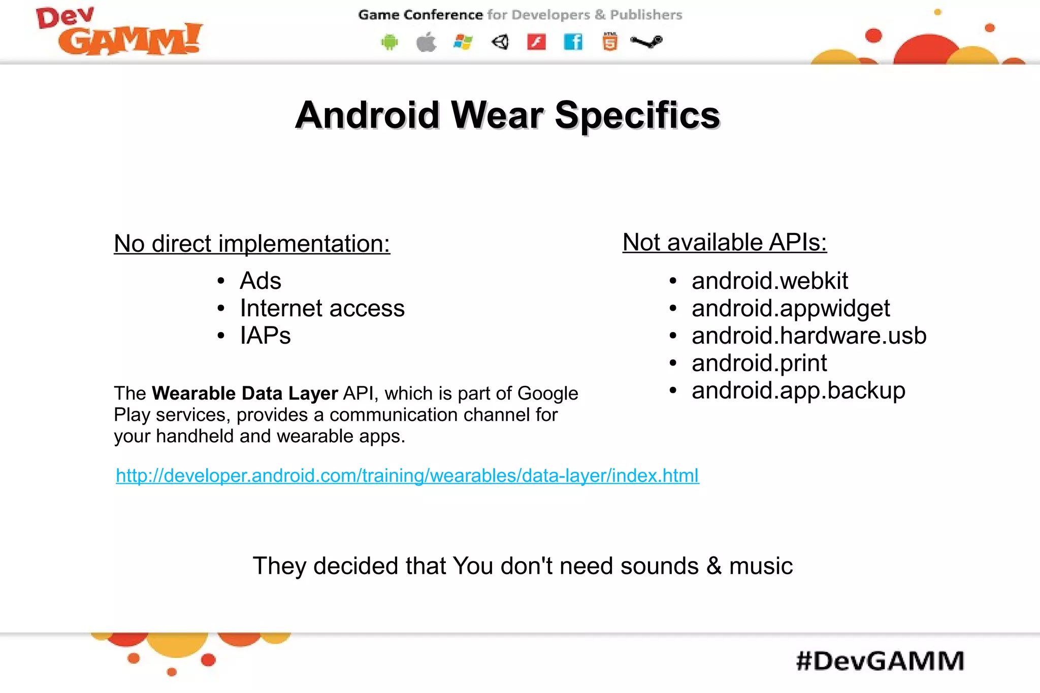 ● Ads
● Internet access
● IAPs
● android.webkit
● android.appwidget
● android.hardware.usb
● android.print
● android.app.backup
Android Wear SpecificsAndroid Wear Specifics
Not available APIs:No direct implementation:
They decided that You don't need sounds & music
The Wearable Data Layer API, which is part of Google
Play services, provides a communication channel for
your handheld and wearable apps.
http://developer.android.com/training/wearables/data-layer/index.html
 