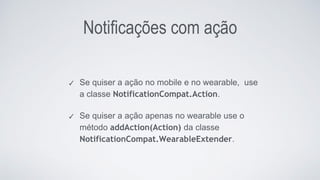 Notificações com ação
✓ Se quiser a ação no mobile e no wearable, use
a classe NotificationCompat.Action.
✓ Se quiser a ação apenas no wearable use o
método addAction(Action) da classe
NotificationCompat.WearableExtender.
 