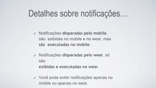 Detalhes sobre notificações…
✓ Notificações disparadas pelo mobile,
são exibidas no mobile e no wear, mas
são executadas no mobile.
✓ Notificações disparadas pelo wear, só
são
exibidas e executadas no wear.
✓ Você pode exibir notificações apenas no
mobile ou apenas no wear.
 