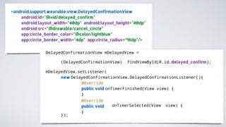 <android.support.wearable.view.DelayedConfirmationView
android:id="@+id/delayed_confirm"
android:layout_width="40dp" android:layout_height="40dp"
android:src="@drawable/cancel_circle"
app:circle_border_color="@color/lightblue"
app:circle_border_width="4dp" app:circle_radius=“16dp"/>
DelayedConfirmationView mDelayedView =
(DelayedConfirmationView) findViewById(R.id.delayed_confirm);
mDelayedView.setListener(
new DelayedConfirmationView.DelayedConfirmationListener(){
@Override
public void onTimerFinished(View view) {
}
onTimerSelected(View view) {
@Override
public void
}
});
 
