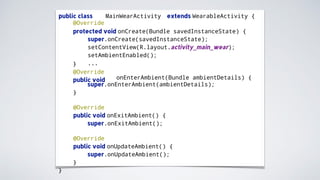 public class MainWearActivity extends WearableActivity {
@Override
protected void onCreate(Bundle savedInstanceState) {
super.onCreate(savedInstanceState);
setContentView(R.layout.activity_main_wear);
setAmbientEnabled();
...}
@Override
public void onEnterAmbient(Bundle ambientDetails) {
super.onEnterAmbient(ambientDetails);
}
@Override
public void onExitAmbient() {
super.onExitAmbient();
@Override
public void onUpdateAmbient() {
super.onUpdateAmbient();
}
}
 