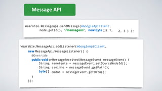 Wearable.MessageApi.sendMessage(mGoogleApiClient,
node.getId(), "/mensagens", new byte[]{ 1, 2, 3 } );
Message API
Wearable.MessageApi.addListener(mGoogleApiClient,
new MessageApi.MessageListener() {
@Override
public void onMessageReceived(MessageEvent messageEvent) {
String
String
byte[]
remetente = messageEvent.getSourceNodeId();
caminho = messageEvent.getPath();
dados = messageEvent.getData();
}
});
 