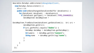 Wearable.DataApi.addListener(mGoogleApiClient,
new DataApi.DataListener() {
@Override
public void onDataChanged(DataEventBuffer dataEvents) {
for (DataEvent dataEvent : dataEvents){
if (dataEvent.getType() == DataEvent.TYPE_CHANGED){
DataMapItem dataMapItem =
DataMapItem.fromDataItem(dataEvent.getDataItem()); Uri uri =
dataMapItem.getUri();
if (uri.getPath().equals("/dados")) {
DataMap dataMap = dataMapItem.getDataMap();
int numero
String nome
= dataMap.getInt("numero");
= dataMap.getString("nome");
}
}
}
}
});
 