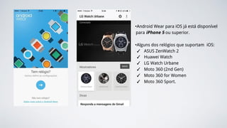 •Android Wear para iOS já está disponível
para iPhone 5 ou superior.
•Alguns dos relógios que suportam iOS:
✓ ASUS ZenWatch 2
✓ Huawei Watch
✓ LG Watch Urbane
✓ Moto 360 (2nd Gen)
✓ Moto 360 for Women
✓ Moto 360 Sport.
 