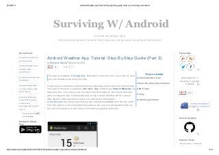 26/3/2014 Android Weather app Tutorial: Step byStep guide (Part 2) | Surviving w/ Android
http://www.survivingwithandroid.com/2014/02/android-weather-app-tutorial-step-by.html#more 1/19
Android developer blog
Android development tutorial that helps you to become an android developer
Surviving W/ Android
by Francesco Azzola,
Android Weather App Tutorial: Step By Step Guide (Part 2)
February 24, 2014
41 3Like
Topics covered
The app is available at google play. Download it and have fun. If you like my work
you can donate to me using the app.
In this post you will find a complete tutorial explaining how to build an Android app.
The goal of this post is creating a Weather App that will use Yahoo! Weather as
data provider. This post covers the most important aspects, we should consider
when building an app. It will explain how to use Yahoo! Weather API to retrieve
XML weather data and how to parse it to extract the information.
In the last post, we discovered how we can retrieve the woeid from the city name.
This information is very important because we can use it to get weather data. At
the end of this post you will create a full working app that looks like:
Android Weather App
Yahoo! Weather Client tutorial
XML Parser
Volley
Android app tuturial
Android Wear SDK: Set
up "Hello world"
Consume Webservice in
Android using
intentService
Android App tutorial:Peg
board game
Android Weather app
Tutorial: Step by Step
guide (Part 2)
Android Weather app
using Yahoo weather
provider and
AutoCompleteTextView
(Part 1)
Recent Posts Widget
by Helplogger
Recent Posts
My App on Google
Play
Follow SwA
Don't forget to +1
this blog, if you find
it useful!
216
SwA Repository
Android ListView – Tutorial and
Popular Posts
 