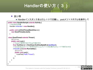 Handlerの使い方（３）
良い例
HandlerインスタンスをUIスレッドで定義し、postメソッド内でUIを操作して
いる
public class HandlerSample extends Activity {
// Handlerの定義
Handler mHandler = new Handler();
public void onClickThreadStart(View v) {
new GoodThread().start();
}
class GoodThread extends Thread {
@Override
public void run() {
// Threadで使用するのでfinalで指定する
final TextView tv = (TextView) findViewById(R.id.textView1);
// Handler#postメソッドを呼び出すとrunメソッドの処理がUIスレッドで実行される
mHandler.post(new Runnable() {
@Override
public void run() {
tv.setText("Hello Thread");
}
});
}
}
}
This material is licensed under the Creative Commons License BY-NC-SA 4.0.

ⅰ - 100

 