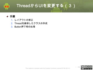 ThreadからUIを変更する（３）
手順
1. レイアウトの修正
2. Threadを継承したクラスの作成
3. Button押下時の処理

This material is licensed under the Creative Commons License BY-NC-SA 4.0.

ⅰ - 103

 