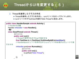 ThreadからUIを変更する（５）
2. Threadを継承したクラスの作成
Threadを継承したクラスを作成し、runメソッドをオーバライドします。
runメソッド内でTextViewの値を“Hello Thread”に設定します。
public class HandlerSample extends Activity {
// Handlerの定義
Handler mHandler = new Handler();
~略~
class GoodThread extends Thread {
@Override
public void run() {
// Threadで使用するのでfinalで指定する
final TextView tv = (TextView) findViewById(R.id.textView1);
// Handler#postメソッドを呼び出すとrunメソッドの処理がUIスレッドで実
行される
mHandler.post(new Runnable() {
@Override
public void run() {
tv.setText("Hello Thread");
}
ⅰ - 105
});
This material is licensed under the Creative Commons License BY-NC-SA 4.0.

 