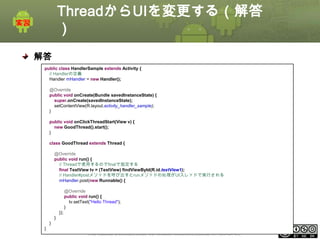 ThreadからUIを変更する（解答
）
解答
public class HandlerSample extends Activity {
// Handlerの定義
Handler mHandler = new Handler();
@Override
public void onCreate(Bundle savedInstanceState) {
super.onCreate(savedInstanceState);
setContentView(R.layout.activity_handler_sample);
}
public void onClickThreadStart(View v) {
new GoodThread().start();
}
class GoodThread extends Thread {
@Override
public void run() {
// Threadで使用するのでfinalで指定する
final TextView tv = (TextView) findViewById(R.id.textView1);
// Handler#postメソッドを呼び出すとrunメソッドの処理がUIスレッドで実行される
mHandler.post(new Runnable() {

@Override
public void run() {
tv.setText("Hello Thread");
}
});
}
}
}

This material is licensed under the Creative Commons License BY-NC-SA 4.0.

ⅰ - 108

 