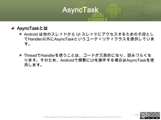 AsyncTask
AsyncTaskとは
Android は他のスレッドから UI スレッドにアクセスするための手段とし
てHandler以外にAsyncTaskというユーティリティクラスを提供していま
す。
ThreadでHandlerを使うことは、コードが冗長的になり、読みづらくな
ります。そのため、Androidで頻繁にUIを操作する場合はAsyncTaskを使
用します。

This material is licensed under the Creative Commons License BY-NC-SA 4.0.

ⅰ - 109

 