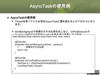 AsyncTaskの使用例
AsyncTaskの使用例
Threadを使っていた処理をAsyncTaskに置き換えると以下のようになり
ます。
doInBackgroundで時間のかかる処理をおこない、onPostExecuteで
TextViewの表示文字列をHandlerを使わずに変更しています。

class MyAsyncTask extends AsyncTask<Void, Void, Void>{
@Override
protected Void doInBackground(Void... params) {
// ・・・時間のかかる処理 ・・・
return null;
}

@Override
protected void onPostExecute(Void result) {
TextView tv = (TextView)findViewById(R.id.textView1);
tv.setText("Hello Thread");
}

}

This material is licensed under the Creative Commons License BY-NC-SA 4.0.

ⅰ - 110

 