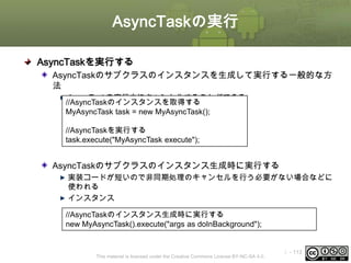 AsyncTaskの実行
AsyncTaskを実行する
AsyncTaskのサブクラスのインスタンスを生成して実行する一般的な方
法
AsyncTaskを実行中にキャンセルすることができる
//AsyncTaskのインスタンスを取得する
MyAsyncTask task = new MyAsyncTask();
//AsyncTaskを実行する
task.execute("MyAsyncTask execute");

AsyncTaskのサブクラスのインスタンス生成時に実行する
実装コードが短いので非同期処理のキャンセルを行う必要がない場合などに
使われる
インスタンス
//AsyncTaskのインスタンス生成時に実行する
new MyAsyncTask().execute("args as doInBackground");

This material is licensed under the Creative Commons License BY-NC-SA 4.0.

ⅰ - 113

 