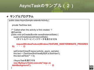 AsyncTaskのサンプル（２）
サンプルプログラム
public class AsyncSample extends Activity {
private TextView text;
/** Called when the activity is first created. */
@Override
public void onCreate(Bundle savedInstanceState) {
super.onCreate(savedInstanceState);
//タイトルバーにインジケータを表示させる
requestWindowFeature(Window.FEATURE_INDETERMINATE_PROGRES
S); ・・・①

setContentView(R.layout.activity_async_sample);
this.text = (TextView)findViewById(R.id.textView1);
this.text.setText("" + 0);
//AsyncTaskを実行する
new MyAsyncTask().execute("args as
doInBackground");
・・・②

}

This material is licensed under the Creative Commons License BY-NC-SA 4.0.

ⅰ - 115

 