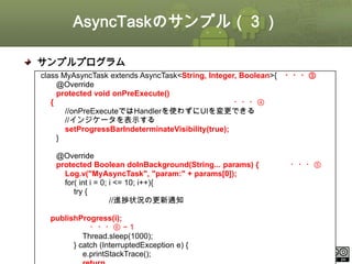 AsyncTaskのサンプル（３）
サンプルプログラム
class MyAsyncTask extends AsyncTask<String, Integer, Boolean>{
@Override
protected void onPreExecute()
{
・・・④
//onPreExecuteではHandlerを使わずにUIを変更できる
//インジケータを表示する
setProgressBarIndeterminateVisibility(true);
}
@Override
protected Boolean doInBackground(String... params) {
Log.v("MyAsyncTask", "param:" + params[0]);
for( int i = 0; i <= 10; i++){
try {
//進捗状況の更新通知
publishProgress(i);
・・・⑥ −１
Thread.sleep(1000);
} catch (InterruptedException e) {
e.printStackTrace();under the Creative Commons License BY-NC-SA 4.0.
This material is licensed

・・・③

・・・⑤

ⅰ - 116

 