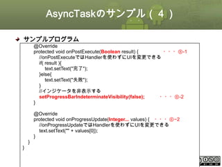 AsyncTaskのサンプル（４）
サンプルプログラム
@Override
protected void onPostExecute(Boolean result) {
・・・⑧-1
//onPostExecuteではHandlerを使わずにUIを変更できる
if( result ){
text.setText("完了");
}else{
text.setText("失敗");
}
//インジケータを非表示する
setProgressBarIndeterminateVisibility(false);
・・・⑧-2
}
@Override
protected void onProgressUpdate(Integer... values) { ・・・⑥−2
//onProgressUpdateではHandlerを使わずにUIを変更できる
text.setText("" + values[0]);
}

}
}
This material is licensed under the Creative Commons License BY-NC-SA 4.0.

ⅰ - 117

 