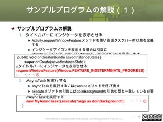 サンプルプログラムの解説（１）
サンプルプログラムの解説
1. タイトルバーにインジケータを表示させる
Activity.requestWindowFeatureメソッドを使い画面タスクバーの状態を定義
する
インジケータアイコンを表示する場合は引数に
“Window.FEATURE_INDETERMINATE_PROGRESS”を指定します
public void onCreate(Bundle savedInstanceState) {
super.onCreate(savedInstanceState);
//タイトルバーにインジケータを表示させる
requestWindowFeature(Window.FEATURE_INDETERMINATE_PROGRESS)
;
・・・①

2. AsyncTaskを実行する
AsyncTaskを実行するにはexecuteメソッドを呼び出す
executeメソッドの引数にはdoInBackgroundの引数の型と一致している必要
がある
//AsyncTaskを実行する
new MyAsyncTask().execute("args as doInBackground");
・・・②
}

This material is licensed under the Creative Commons License BY-NC-SA 4.0.

ⅰ - 118

 