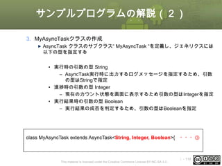 サンプルプログラムの解説（２）
3. MyAsyncTaskクラスの作成
AsyncTask クラスのサブクラス“ MyAsyncTask “を定義し、ジェネリクスには
以下の型を指定する
• 実行時の引数の型 String
– AsyncTask実行時に出力するログメッセージを指定するため、引数
の型はStringで指定
• 進捗時の引数の型 Integer
– 現在のカウント状態を画面に表示するため引数の型はIntegerを指定
• 実行結果時の引数の型 Boolean
– 実行結果の成否を判定するため、引数の型はBooleanを指定

class MyAsyncTask extends AsyncTask<String, Integer, Boolean>{

This material is licensed under the Creative Commons License BY-NC-SA 4.0.

・・・③

ⅰ - 119

 