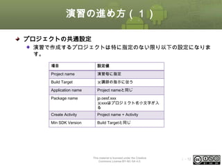 演習の進め方（１）
プロジェクトの共通設定
演習で作成するプロジェクトは特に指定のない限り以下の設定になりま
す。
項目

設定値

Project name

演習毎に指定

Build Target

※講師の指示に従う

Application name

Project nameと同じ

Package name

jp.oesf.xxx
※xxxはプロジェクト名小文字が入
る

Create Activity

Project name + Activity

Min SDK Version

Build Targetと同じ

This material is licensed under the Creative
Commons License BY-NC-SA 4.0.

ⅰ - 12

 